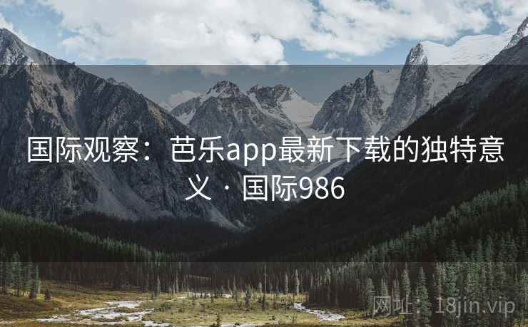 国际观察：芭乐app最新下载的独特意义 · 国际986