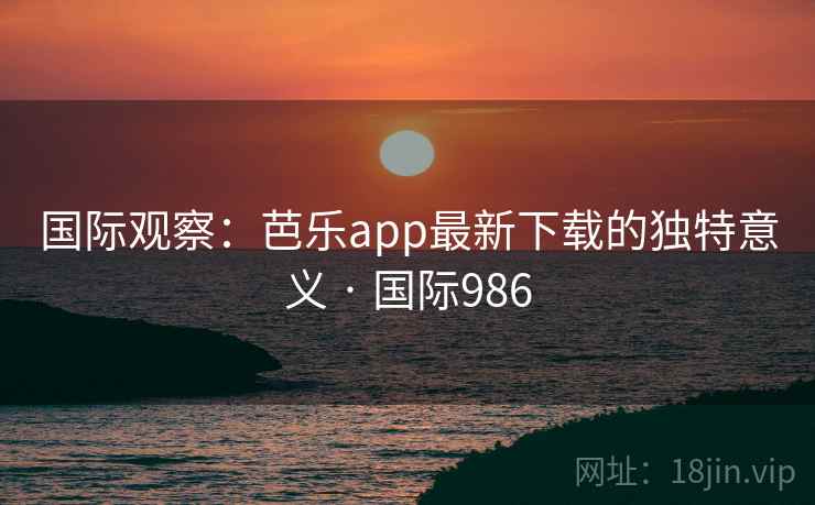国际观察:芭乐app最新下载的独特意义 · 国际986 第2张 国际观察:芭乐app最新下载的独特意义 · 国际986 第2张