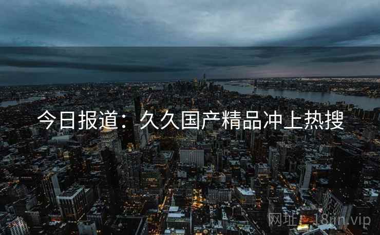 今日报道:久久国产精品冲上热搜 第1张 今日报道:久久国产精品冲上热搜 第1张