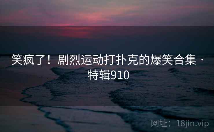 笑疯了！剧烈运动打扑克的爆笑合集 · 特辑910