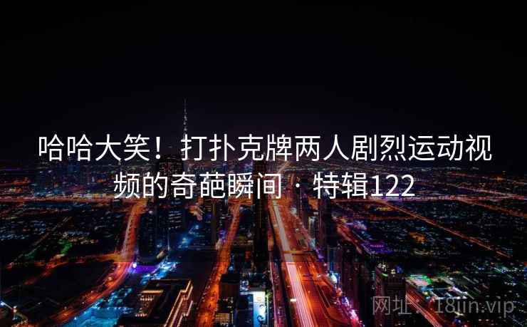 哈哈大笑！打扑克牌两人剧烈运动视频的奇葩瞬间 · 特辑122