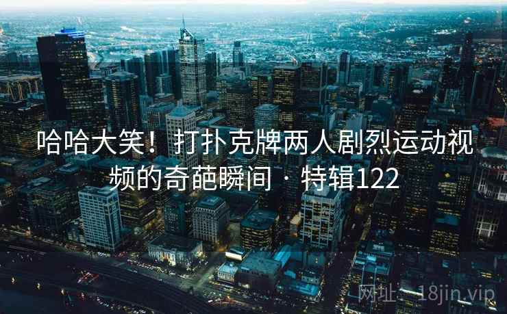 哈哈大笑!打扑克牌两人剧烈运动视频的奇葩瞬间 · 特辑122 第2张 哈哈大笑!打扑克牌两人剧烈运动视频的奇葩瞬间 · 特辑122 第2张