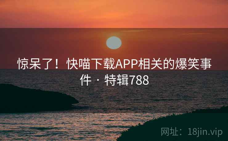 惊呆了！快喵下载APP相关的爆笑事件 · 特辑788