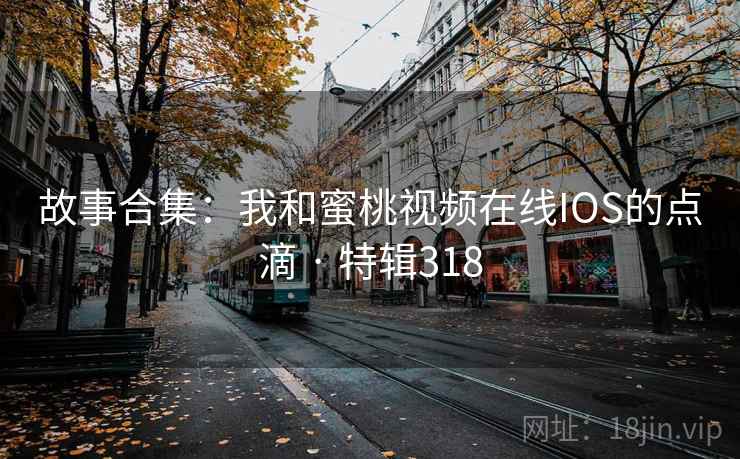 故事合集：我和蜜桃视频在线IOS的点滴 · 特辑318