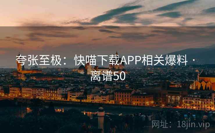 夸张至极：快喵下载APP相关爆料 · 离谱50
